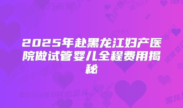 2025年赴黑龙江妇产医院做试管婴儿全程费用揭秘