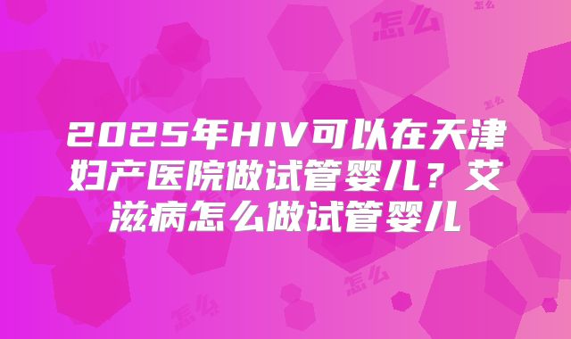 2025年HIV可以在天津妇产医院做试管婴儿?艾滋病怎么做试管婴儿