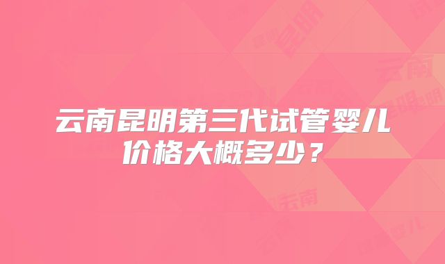 云南昆明第三代试管婴儿价格大概多少？