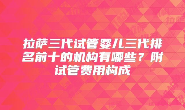 拉萨三代试管婴儿三代排名前十的机构有哪些？附试管费用构成