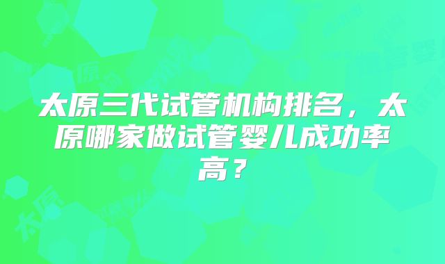太原三代试管机构排名，太原哪家做试管婴儿成功率高？