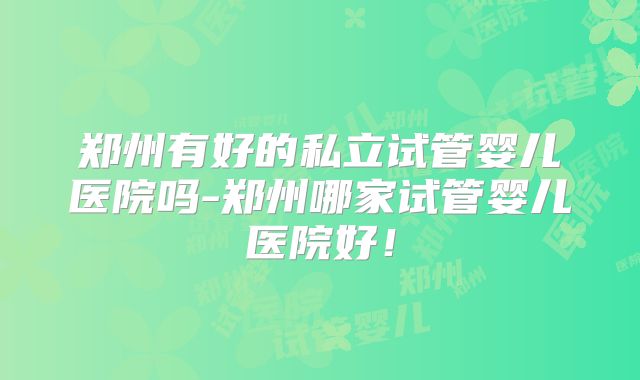郑州有好的私立试管婴儿医院吗-郑州哪家试管婴儿医院好！