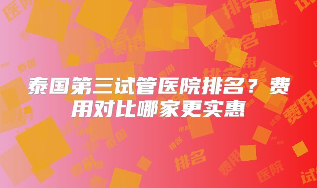 泰国第三试管医院排名?费用对比哪家更实惠