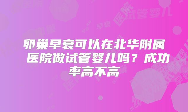 卵巢早衰可以在北华附属 医院做试管婴儿吗?成功率高不高