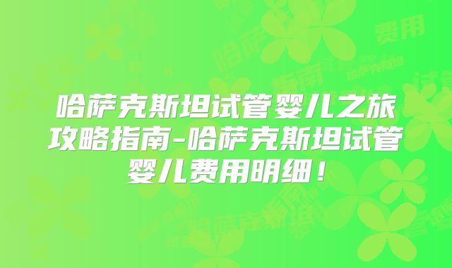 哈萨克斯坦试管婴儿之旅攻略指南-哈萨克斯坦试管婴儿费用明细！