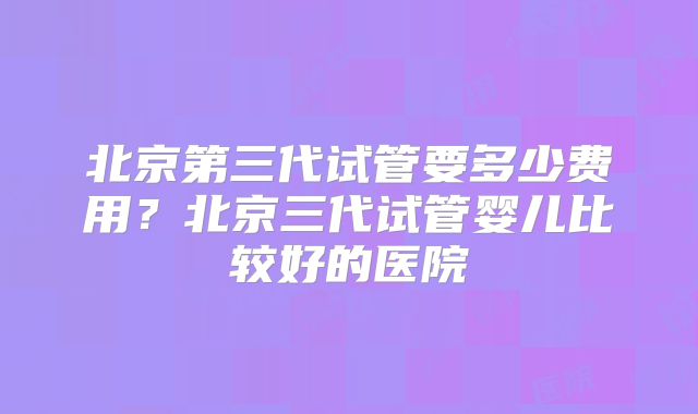 北京第三代试管要多少费用？北京三代试管婴儿比较好的医院