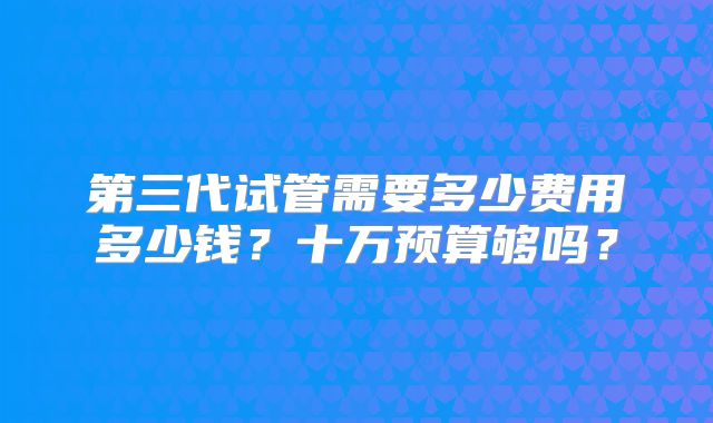 第三代试管需要多少费用多少钱?十万预算够吗?