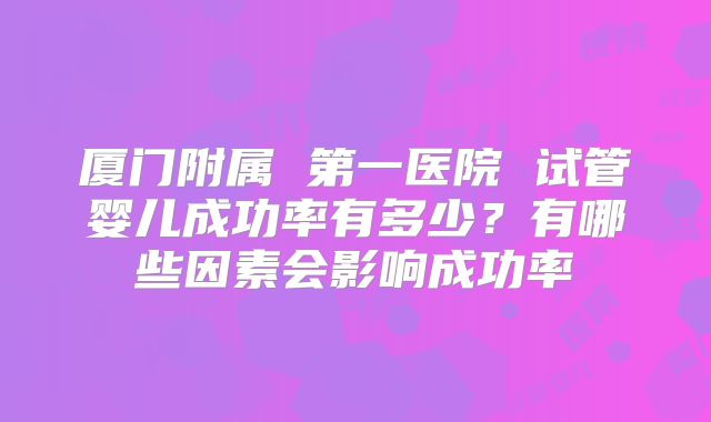 厦门附属 第一医院 试管婴儿成功率有多少？有哪些因素会影响成功率