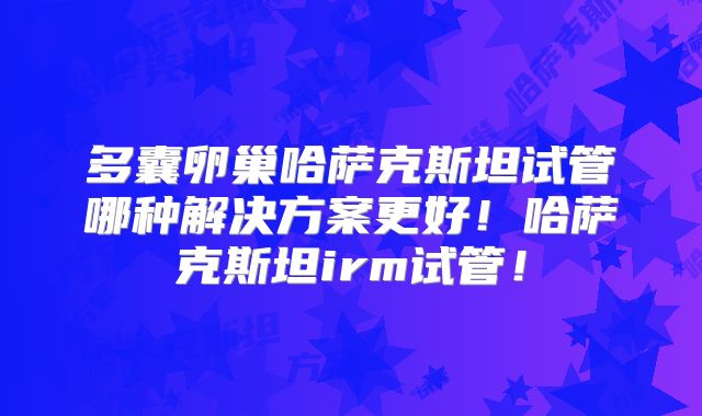 多囊卵巢哈萨克斯坦试管哪种解决方案更好！哈萨克斯坦irm试管！