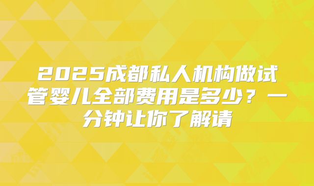 2025成都私人机构做试管婴儿全部费用是多少？一分钟让你了解请