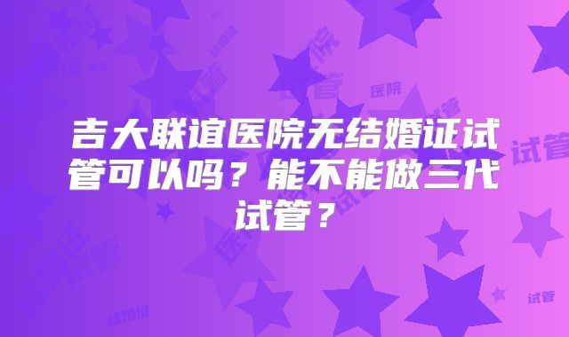 吉大联谊医院无结婚证试管可以吗？能不能做三代试管？