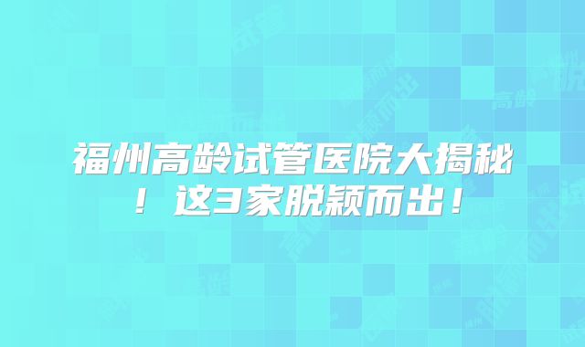 福州高龄试管医院大揭秘！这3家脱颖而出！