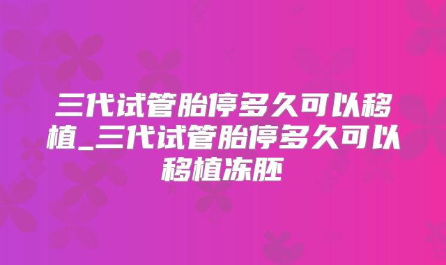 三代试管胎停多久可以移植_三代试管胎停多久可以移植冻胚
