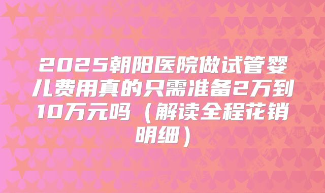 2025朝阳医院做试管婴儿费用真的只需准备2万到10万元吗（解读全程花销明细）