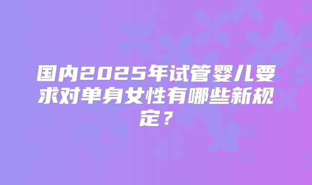 国内2025年试管婴儿要求对单身女性有哪些新规定？