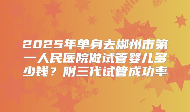 2025年单身去郴州市第一人民医院做试管婴儿多少钱？附三代试管成功率