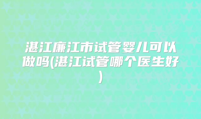 湛江廉江市试管婴儿可以做吗(湛江试管哪个医生好)