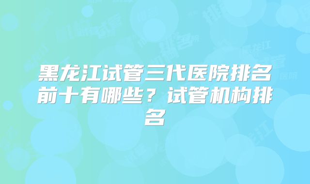 黑龙江试管三代医院排名前十有哪些？试管机构排名