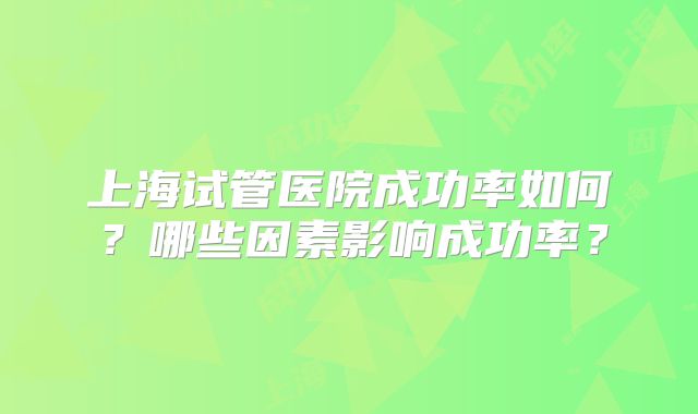 上海试管医院成功率如何？哪些因素影响成功率？