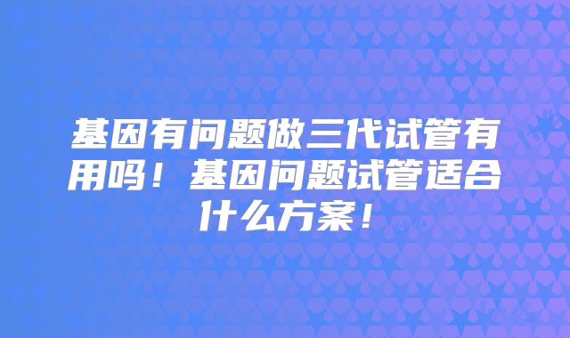 基因有问题做三代试管有用吗！基因问题试管适合什么方案！