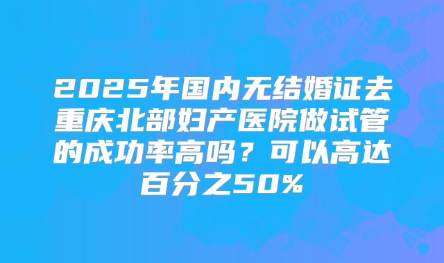 2025年国内无结婚证去重庆北部妇产医院做试管的成功率高吗?可以高达百分之50%