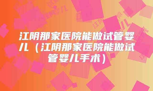江阴那家医院能做试管婴儿（江阴那家医院能做试管婴儿手术）