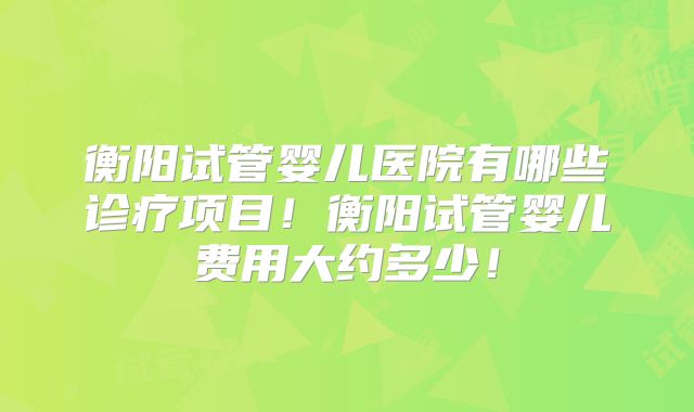 衡阳试管婴儿医院有哪些诊疗项目！衡阳试管婴儿费用大约多少！