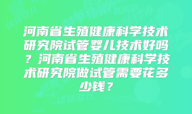 河南省生殖健康科学技术研究院试管婴儿技术好吗?河南省生殖健康科学技术研究院做试管需要花多少钱?