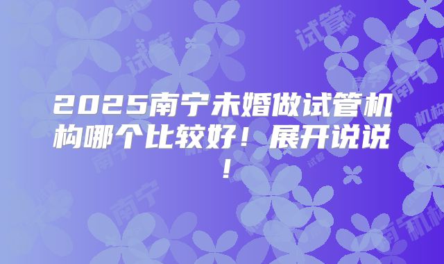 2025南宁未婚做试管机构哪个比较好!展开说说!