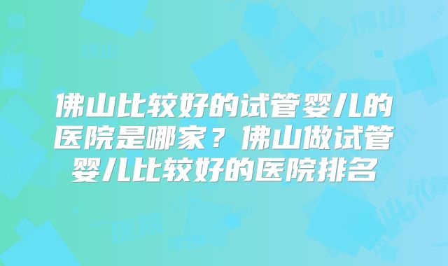 佛山比较好的试管婴儿的医院是哪家?佛山做试管婴儿比较好的医院排名