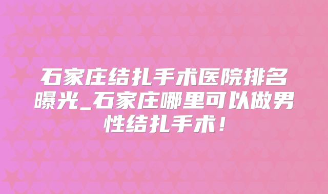 石家庄结扎手术医院排名曝光_石家庄哪里可以做男性结扎手术！