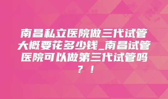 南昌私立医院做三代试管大概要花多少钱_南昌试管医院可以做第三代试管吗？！
