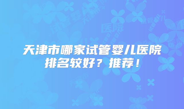天津市哪家试管婴儿医院排名较好？推荐！