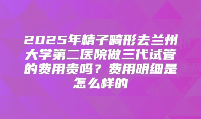 2025年精子畸形去兰州大学第二医院做三代试管的费用贵吗?费用明细是怎么样的