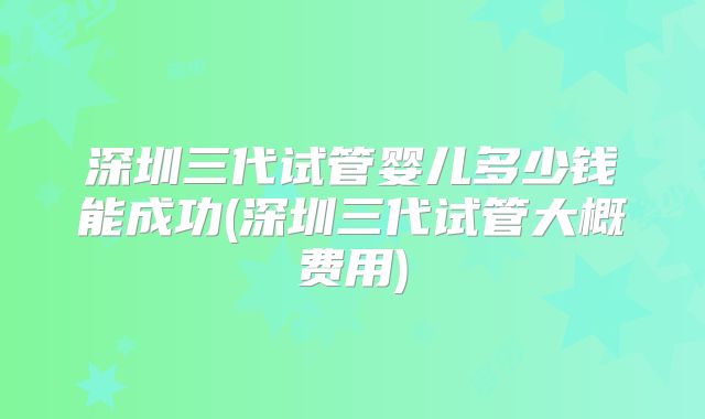 深圳三代试管婴儿多少钱能成功(深圳三代试管大概费用)