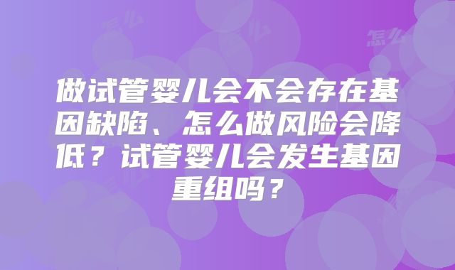 做试管婴儿会不会存在基因缺陷、怎么做风险会降低？试管婴儿会发生基因重组吗？
