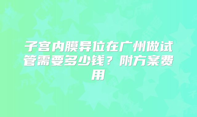 子宫内膜异位在广州做试管需要多少钱？附方案费用