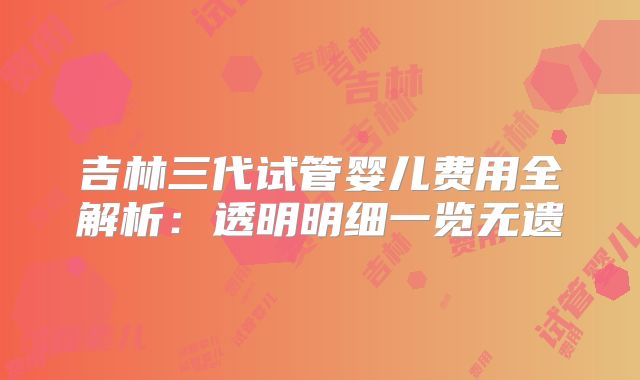 吉林三代试管婴儿费用全解析：透明明细一览无遗