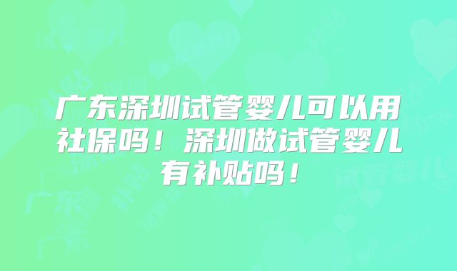 广东深圳试管婴儿可以用社保吗！深圳做试管婴儿有补贴吗！