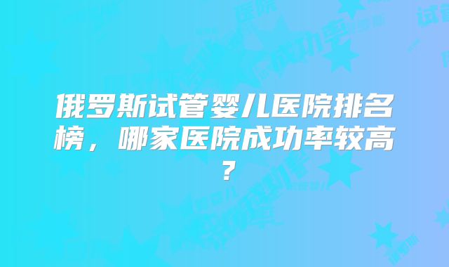 俄罗斯试管婴儿医院排名榜，哪家医院成功率较高？