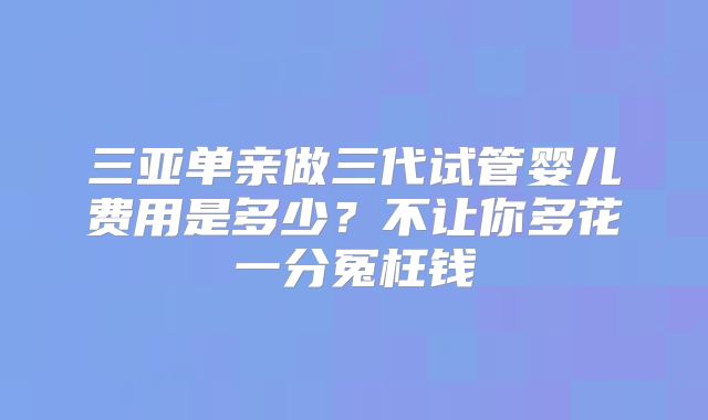 三亚单亲做三代试管婴儿费用是多少?不让你多花一分冤枉钱