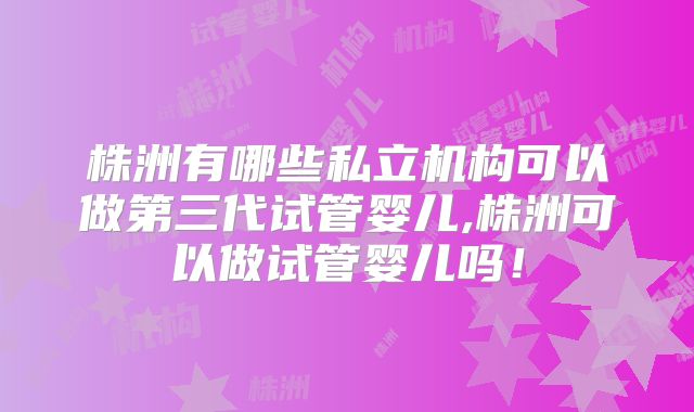 株洲有哪些私立机构可以做第三代试管婴儿,株洲可以做试管婴儿吗!