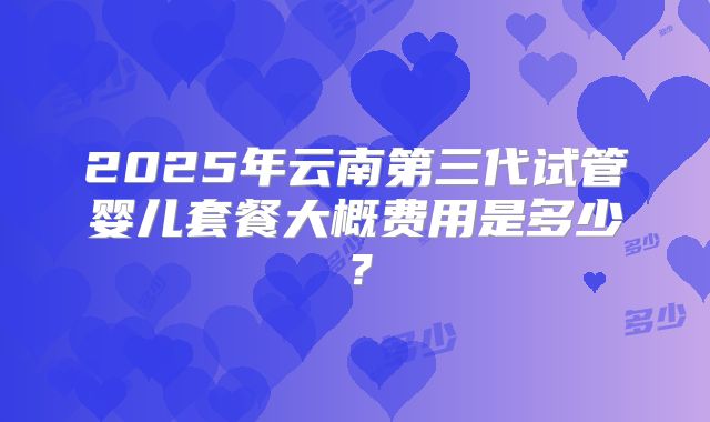 2025年云南第三代试管婴儿套餐大概费用是多少？