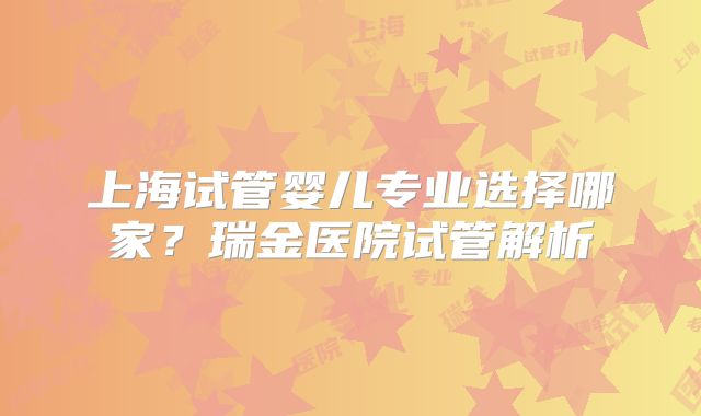 上海试管婴儿专业选择哪家?瑞金医院试管解析