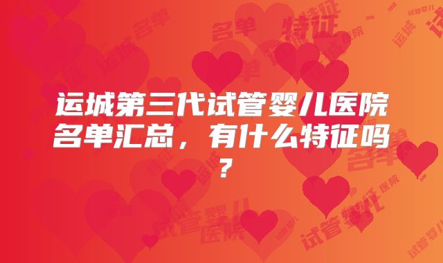 运城第三代试管婴儿医院名单汇总，有什么特征吗？