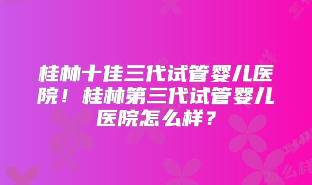桂林十佳三代试管婴儿医院!桂林第三代试管婴儿医院怎么样?