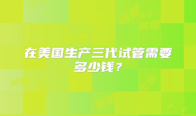 在美国生产三代试管需要多少钱？