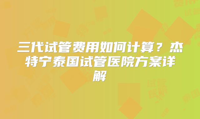 三代试管费用如何计算？杰特宁泰国试管医院方案详解