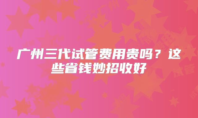 广州三代试管费用贵吗？这些省钱妙招收好