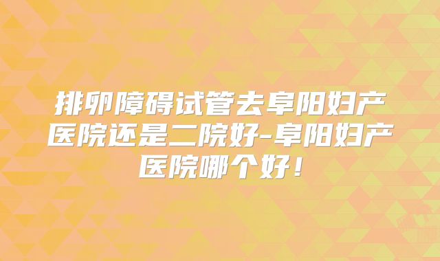 排卵障碍试管去阜阳妇产医院还是二院好-阜阳妇产医院哪个好！